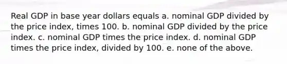 Real GDP in base year dollars equals a. nominal GDP divided by the price index, times 100. b. nominal GDP divided by the price index. c. nominal GDP times the price index. d. nominal GDP times the price index, divided by 100. e. none of the above.