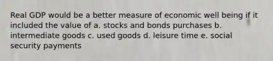 Real GDP would be a better measure of economic well being if it included the value of a. stocks and bonds purchases b. intermediate goods c. used goods d. leisure time e. social security payments