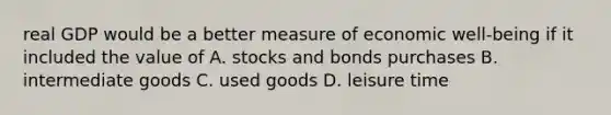 real GDP would be a better measure of economic well-being if it included the value of A. stocks and bonds purchases B. intermediate goods C. used goods D. leisure time