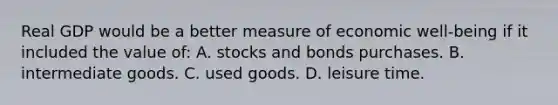 Real GDP would be a better measure of economic well-being if it included the value of: A. stocks and bonds purchases. B. intermediate goods. C. used goods. D. leisure time.