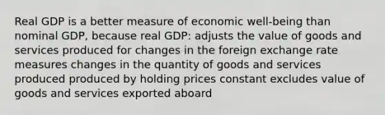 Real GDP is a better measure of economic well-being than nominal GDP, because real GDP: adjusts the value of goods and services produced for changes in the foreign exchange rate measures changes in the quantity of goods and services produced produced by holding prices constant excludes value of goods and services exported aboard