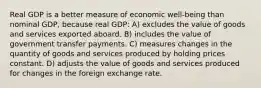 Real GDP is a better measure of economic well-being than nominal GDP, because real GDP: A) excludes the value of goods and services exported aboard. B) includes the value of government transfer payments. C) measures changes in the quantity of goods and services produced by holding prices constant. D) adjusts the value of goods and services produced for changes in the foreign exchange rate.