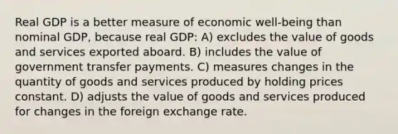 Real GDP is a better measure of economic well-being than nominal GDP, because real GDP: A) excludes the value of goods and services exported aboard. B) includes the value of government transfer payments. C) measures changes in the quantity of goods and services produced by holding prices constant. D) adjusts the value of goods and services produced for changes in the foreign exchange rate.