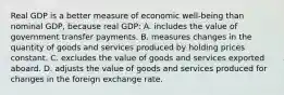 Real GDP is a better measure of economic well-being than nominal GDP, because real GDP: A. includes the value of government transfer payments. B. measures changes in the quantity of goods and services produced by holding prices constant. C. excludes the value of goods and services exported aboard. D. adjusts the value of goods and services produced for changes in the foreign exchange rate.