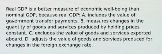 Real GDP is a better measure of economic well-being than nominal GDP, because real GDP: A. includes the value of government transfer payments. B. measures changes in the quantity of goods and services produced by holding prices constant. C. excludes the value of goods and services exported aboard. D. adjusts the value of goods and services produced for changes in the foreign exchange rate.