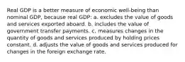 Real GDP is a better measure of economic well-being than nominal GDP, because real GDP: a. excludes the value of goods and services exported aboard. b. includes the value of government transfer payments. c. measures changes in the quantity of goods and services produced by holding prices constant. d. adjusts the value of goods and services produced for changes in the foreign exchange rate.