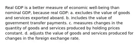 Real GDP is a better measure of economic well-being than nominal GDP, because real GDP: a. excludes the value of goods and services exported aboard. b. includes the value of government transfer payments. c. measures changes in the quantity of goods and services produced by holding prices constant. d. adjusts the value of goods and services produced for changes in the foreign exchange rate.