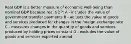 Real GDP is a better measure of economic well-being than nominal GDP because real GDP: A - includes the value of government transfer payments B - adjusts the value of goods and services produced for changes in the foreign exchange rate C - measures changes in the quantity of goods and services produced by holding prices constant D - excludes the value of goods and services exported abroad