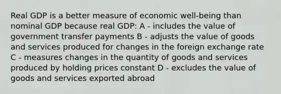 Real GDP is a better measure of economic well-being than nominal GDP because real GDP: A - includes the value of government transfer payments B - adjusts the value of goods and services produced for changes in the foreign exchange rate C - measures changes in the quantity of goods and services produced by holding prices constant D - excludes the value of goods and services exported abroad