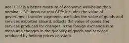 Real GDP is a better measure of economic well-being than nominal GDP, because real GDP: includes the value of government transfer payments. excludes the value of goods and services exported aboard. adjusts the value of goods and services produced for changes in the foreign exchange rate. measures changes in the quantity of goods and services produced by holding prices constant.