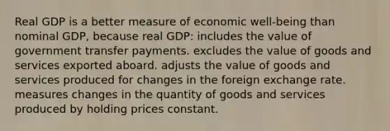 Real GDP is a better measure of economic well-being than nominal GDP, because real GDP: includes the value of government transfer payments. excludes the value of goods and services exported aboard. adjusts the value of goods and services produced for changes in the foreign exchange rate. measures changes in the quantity of goods and services produced by holding prices constant.