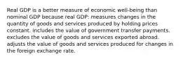 Real GDP is a better measure of economic well-being than nominal GDP because real GDP: measures changes in the quantity of goods and services produced by holding prices constant. includes the value of government transfer payments. excludes the value of goods and services exported abroad. adjusts the value of goods and services produced for changes in the foreign exchange rate.