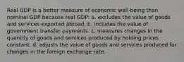 Real GDP is a better measure of economic well-being than nominal GDP because real GDP: a. excludes the value of goods and services exported abroad. b. includes the value of government transfer payments. c. measures changes in the quantity of goods and services produced by holding prices constant. d. adjusts the value of goods and services produced for changes in the foreign exchange rate.