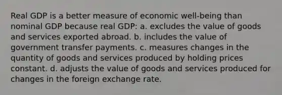 Real GDP is a better measure of economic well-being than nominal GDP because real GDP: a. excludes the value of goods and services exported abroad. b. includes the value of government transfer payments. c. measures changes in the quantity of goods and services produced by holding prices constant. d. adjusts the value of goods and services produced for changes in the foreign exchange rate.