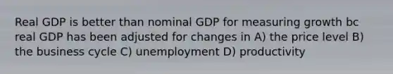 Real GDP is better than nominal GDP for measuring growth bc real GDP has been adjusted for changes in A) the price level B) the business cycle C) unemployment D) productivity