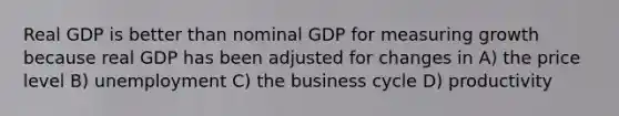 Real GDP is better than nominal GDP for measuring growth because real GDP has been adjusted for changes in A) the price level B) unemployment C) the business cycle D) productivity