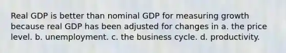 Real GDP is better than nominal GDP for measuring growth because real GDP has been adjusted for changes in a. the price level. b. unemployment. c. the business cycle. d. productivity.