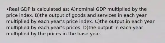 •Real GDP is calculated as: A)nominal GDP multiplied by the price index. B)the output of goods and services in each year multiplied by each year's price index. C)the output in each year multiplied by each year's prices. D)the output in each year multiplied by the prices in the base year.