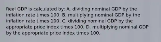 Real GDP is calculated by: A. dividing nominal GDP by the inflation rate times 100. B. multiplying nominal GDP by the inflation rate times 100. C. dividing nominal GDP by the appropriate price index times 100. D. multiplying nominal GDP by the appropriate price index times 100.