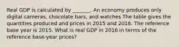 Real GDP is calculated by​ _______. An economy produces only digital​ cameras, chocolate​ bars, and watches The table gives the quantities produced and prices in 2015 and 2016. The reference base year is 2015. What is real GDP in 2016 in terms of the reference​ base-year prices?