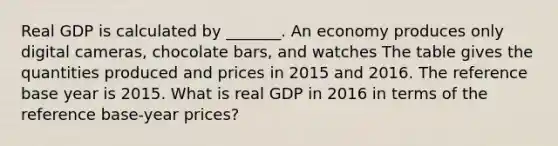 Real GDP is calculated by​ _______. An economy produces only digital​ cameras, chocolate​ bars, and watches The table gives the quantities produced and prices in 2015 and 2016. The reference base year is 2015. What is real GDP in 2016 in terms of the reference​ base-year prices?