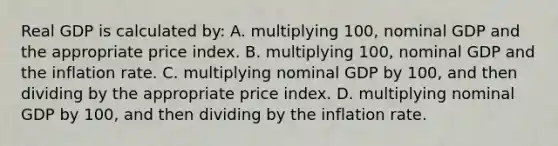 Real GDP is calculated by: A. multiplying 100, nominal GDP and the appropriate price index. B. multiplying 100, nominal GDP and the inflation rate. C. multiplying nominal GDP by 100, and then dividing by the appropriate price index. D. multiplying nominal GDP by 100, and then dividing by the inflation rate.