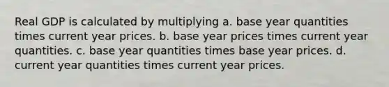 Real GDP is calculated by multiplying a. base year quantities times current year prices. b. base year prices times current year quantities. c. base year quantities times base year prices. d. current year quantities times current year prices.