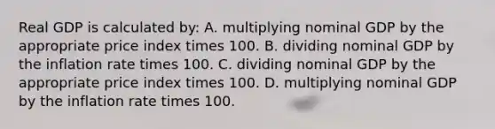 Real GDP is calculated by: A. multiplying nominal GDP by the appropriate price index times 100. B. dividing nominal GDP by the inflation rate times 100. C. dividing nominal GDP by the appropriate price index times 100. D. multiplying nominal GDP by the inflation rate times 100.