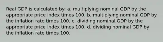 Real GDP is calculated by: a. multiplying nominal GDP by the appropriate price index times 100. b. multiplying nominal GDP by the inflation rate times 100. c. dividing nominal GDP by the appropriate price index times 100. d. dividing nominal GDP by the inflation rate times 100.