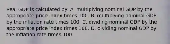 Real GDP is calculated by: A. multiplying nominal GDP by the appropriate price index times 100. B. multiplying nominal GDP by the inflation rate times 100. C. dividing nominal GDP by the appropriate price index times 100. D. dividing nominal GDP by the inflation rate times 100.