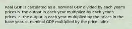 Real GDP is calculated as a. nominal GDP divided by each year's prices b. the output in each year multiplied by each year's prices. c. the output in each year multiplied by the prices in the base year. d. nominal GDP multiplied by the price index.