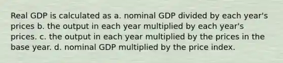 Real GDP is calculated as a. nominal GDP divided by each year's prices b. the output in each year multiplied by each year's prices. c. the output in each year multiplied by the prices in the base year. d. nominal GDP multiplied by the price index.