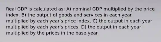 Real GDP is calculated as: A) nominal GDP multiplied by the price index. B) the output of goods and services in each year multiplied by each year's price index. C) the output in each year multiplied by each year's prices. D) the output in each year multiplied by the prices in the base year.