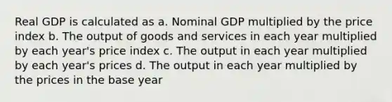 Real GDP is calculated as a. Nominal GDP multiplied by the price index b. The output of goods and services in each year multiplied by each year's price index c. The output in each year multiplied by each year's prices d. The output in each year multiplied by the prices in the base year