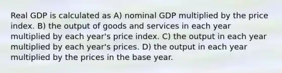 Real GDP is calculated as A) nominal GDP multiplied by the price index. B) the output of goods and services in each year multiplied by each year's price index. C) the output in each year multiplied by each year's prices. D) the output in each year multiplied by the prices in the base year.