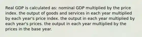 Real GDP is calculated as: nominal GDP multiplied by the price index. the output of goods and services in each year multiplied by each year's price index. the output in each year multiplied by each year's prices. the output in each year multiplied by the prices in the base year.