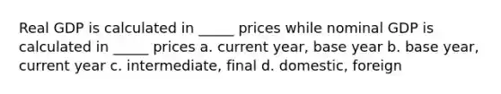 Real GDP is calculated in _____ prices while nominal GDP is calculated in _____ prices a. current year, base year b. base year, current year c. intermediate, final d. domestic, foreign