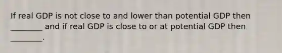 If real GDP is not close to and lower than potential GDP then ________ and if real GDP is close to or at potential GDP then ________.