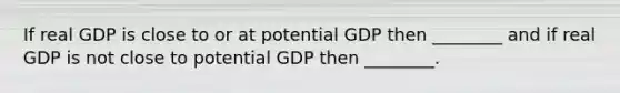 If real GDP is close to or at potential GDP then ________ and if real GDP is not close to potential GDP then ________.