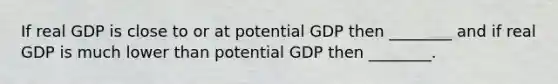 If real GDP is close to or at potential GDP then ________ and if real GDP is much lower than potential GDP then ________.