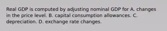 Real GDP is computed by adjusting nominal GDP for A. changes in the price level. B. capital consumption allowances. C. depreciation. D. exchange rate changes.