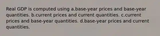 Real GDP is computed using a.base-year prices and base-year quantities. b.current prices and current quantities. c.current prices and base-year quantities. d.base-year prices and current quantities.