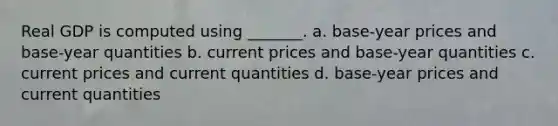 Real GDP is computed using _______. a. base-year prices and base-year quantities b. current prices and base-year quantities c. current prices and current quantities d. base-year prices and current quantities