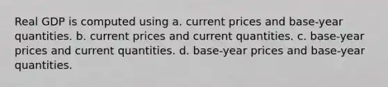 Real GDP is computed using a. current prices and base-year quantities. b. current prices and current quantities. c. base-year prices and current quantities. d. base-year prices and base-year quantities.