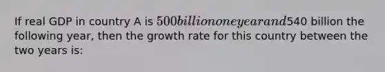 If real GDP in country A is 500 billion one year and540 billion the following year, then the growth rate for this country between the two years is: