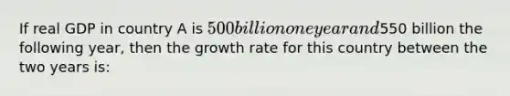 If real GDP in country A is 500 billion one year and550 billion the following year, then the growth rate for this country between the two years is: