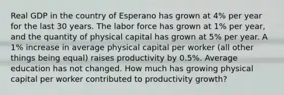 Real GDP in the country of Esperano has grown at 4% per year for the last 30 years. The labor force has grown at 1% per year, and the quantity of physical capital has grown at 5% per year. A 1% increase in average physical capital per worker (all other things being equal) raises productivity by 0.5%. Average education has not changed. How much has growing physical capital per worker contributed to productivity growth?