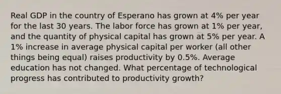 Real GDP in the country of Esperano has grown at 4% per year for the last 30 years. The labor force has grown at 1% per year, and the quantity of physical capital has grown at 5% per year. A 1% increase in average physical capital per worker (all other things being equal) raises productivity by 0.5%. Average education has not changed. What percentage of technological progress has contributed to productivity growth?