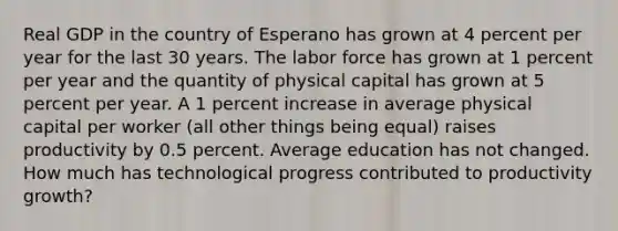 Real GDP in the country of Esperano has grown at 4 percent per year for the last 30 years. The labor force has grown at 1 percent per year and the quantity of physical capital has grown at 5 percent per year. A 1 percent increase in average physical capital per worker (all other things being equal) raises productivity by 0.5 percent. Average education has not changed. How much has technological progress contributed to productivity growth?