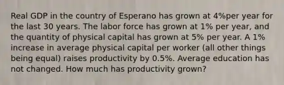 Real GDP in the country of Esperano has grown at 4%per year for the last 30 years. The labor force has grown at 1% per year, and the quantity of physical capital has grown at 5% per year. A 1% increase in average physical capital per worker (all other things being equal) raises productivity by 0.5%. Average education has not changed. How much has productivity grown?